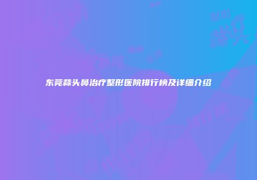 东莞蒜头鼻治疗整形医院排行榜及详细介绍