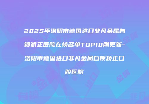 2025年洛阳市德国进口非凡金属自锁矫正医院在榜名单TOP10刚更新-洛阳市德国进口非凡金属自锁矫正口腔医院