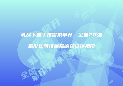 乳房下垂手术需求攀升，全国20强整形医院排名揭晓及选择指南