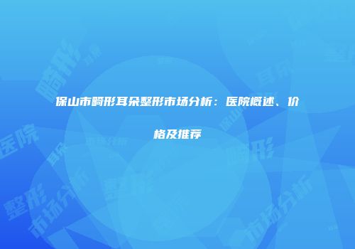 保山市畸形耳朵整形市场分析：医院概述、价格及推荐