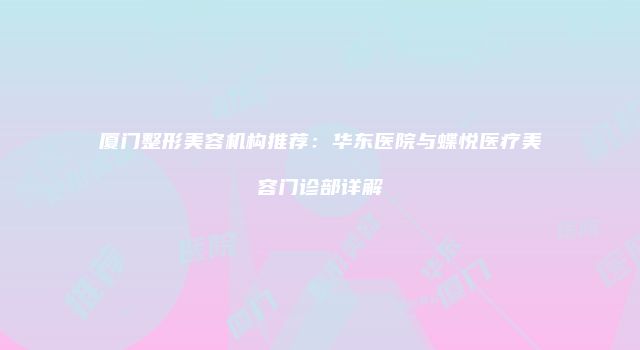 厦门整形美容机构推荐：华东医院与蝶悦医疗美容门诊部详解