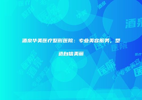 酒泉华美医疗整形医院：专业美容服务，塑造自信美丽