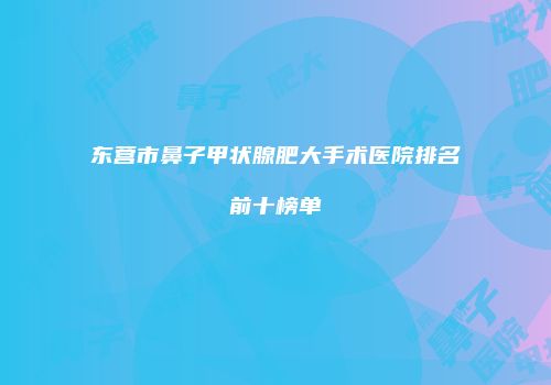 东营市鼻子甲状腺肥大手术医院排名前十榜单