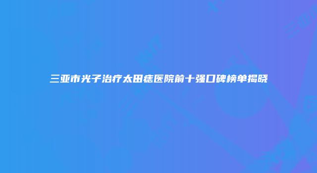 三亚市光子治疗太田痣医院前十强口碑榜单揭晓