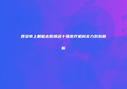 西安市上眼睑去脂排名十强医疗机构实力对抗解析