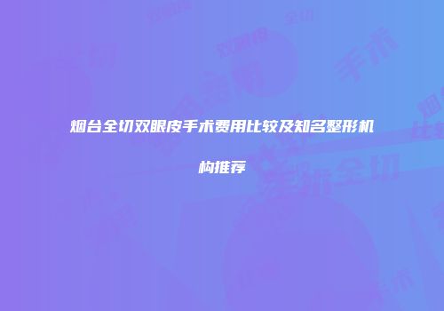 烟台全切双眼皮手术费用比较及知名整形机构推荐
