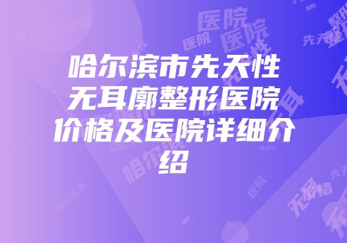 哈尔滨市先天性无耳廓整形医院价格及医院详细介绍