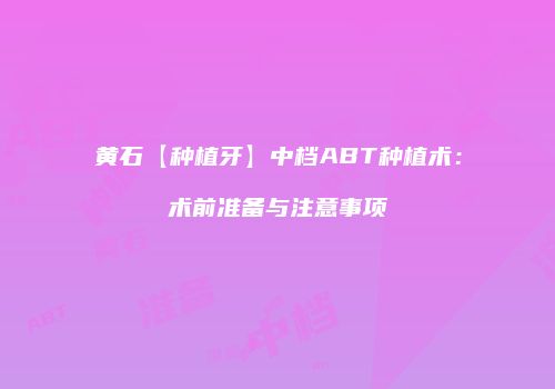 黄石【种植牙】中档ABT种植术：术前准备与注意事项
