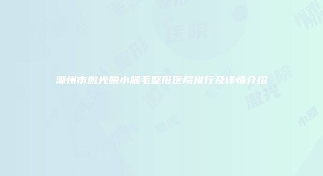 潮州市激光脱小腿毛整形医院排行及详情介绍