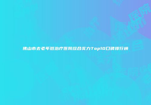 佛山市去老年斑治疗医院综合实力Top10口碑排行榜