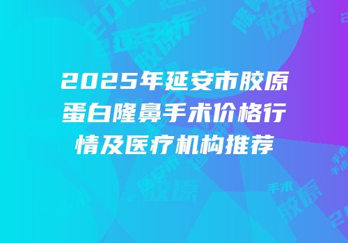 2025年延安市胶原蛋白隆鼻手术价格行情及医疗机构推荐