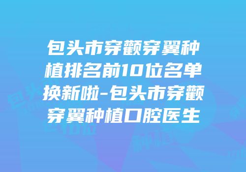 包头市穿颧穿翼种植排名前10位名单换新啦-包头市穿颧穿翼种植口腔医生