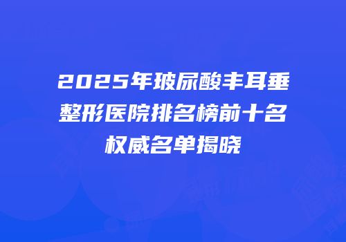 2025年玻尿酸丰耳垂整形医院排名榜前十名权威名单揭晓