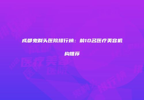 成都鬼剃头医院排行榜：前10名医疗美容机构推荐
