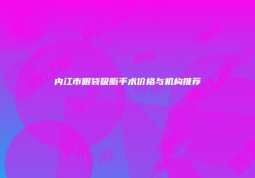 内江市眼袋吸脂手术价格与机构推荐