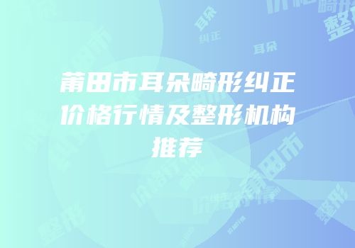 莆田市耳朵畸形纠正价格行情及整形机构推荐