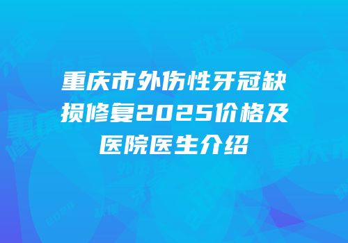 重庆市外伤性牙冠缺损修复2025价格及医院医生介绍