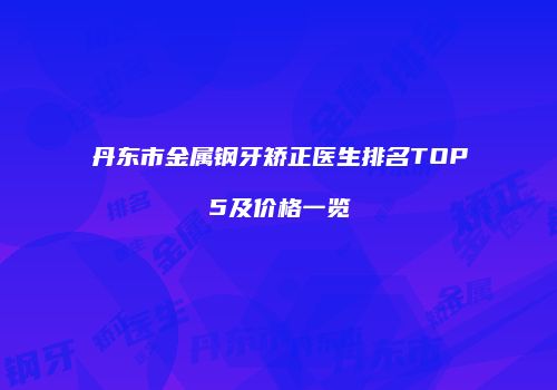 丹东市金属钢牙矫正医生排名TOP5及价格一览