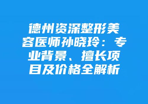 德州资深整形美容医师孙晓玲：专业背景、擅长项目及价格全解析