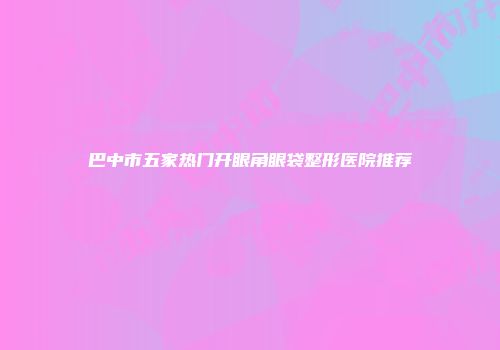 巴中市五家热门开眼角眼袋整形医院推荐