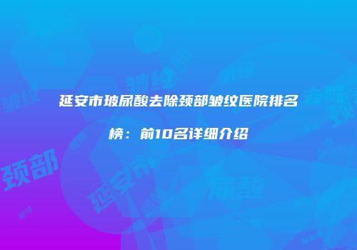 延安市玻尿酸去除颈部皱纹医院排名榜：前10名详细介绍