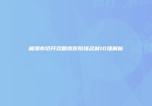 湘潭市切开双眼皮医院排名前10强解析
