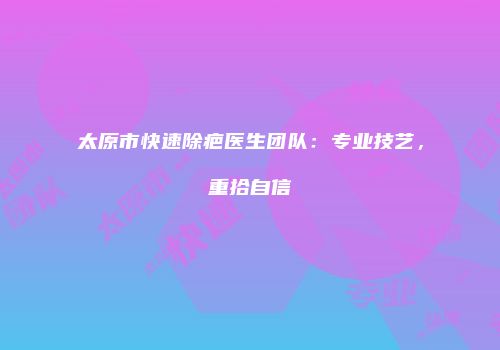 太原市快速除疤医生团队：专业技艺，重拾自信