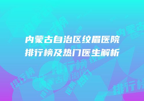 内蒙古自治区纹眉医院排行榜及热门医生解析