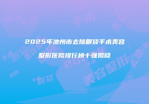 2025年池州市去除眼袋手术美容整形医院排行榜十强揭晓