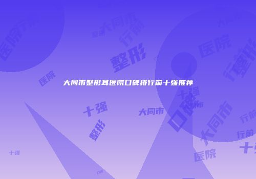 大同市整形耳医院口碑排行前十强推荐