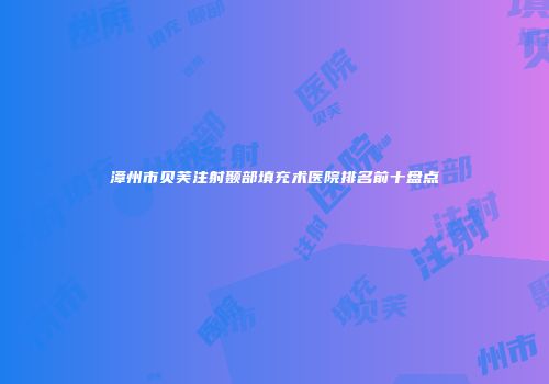 漳州市贝芙注射颞部填充术医院排名前十盘点
