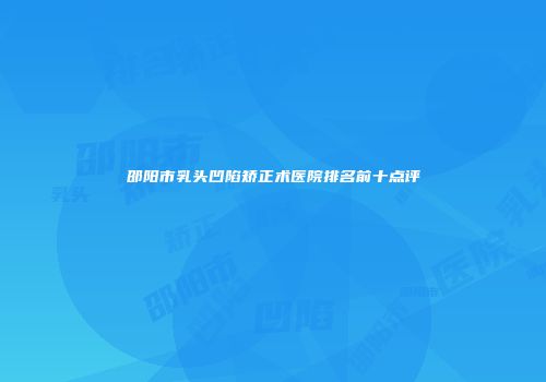 邵阳市乳头凹陷矫正术医院排名前十点评