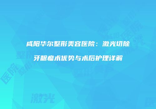 咸阳华尔整形美容医院：激光切除牙龈瘤术优势与术后护理详解