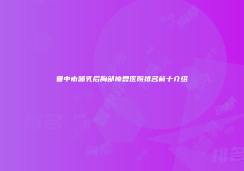 晋中市哺乳后胸部修复医院排名前十介绍