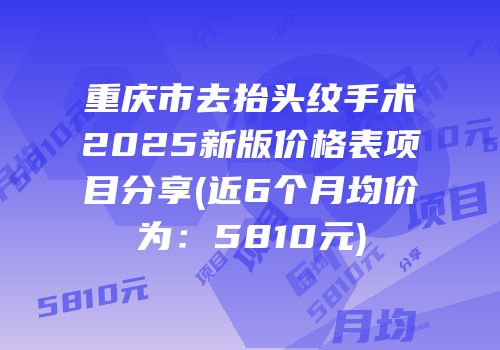 重庆市去抬头纹手术2025新版价格表项目分享(近6个月均价为：5810元)