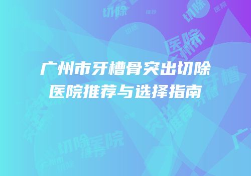 广州市牙槽骨突出切除医院推荐与选择指南
