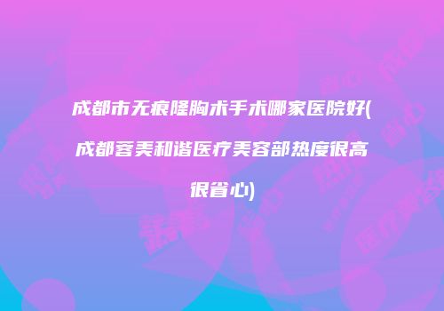 成都市无痕隆胸术手术哪家医院好(成都蓉美和谐医疗美容部热度很高很省心)