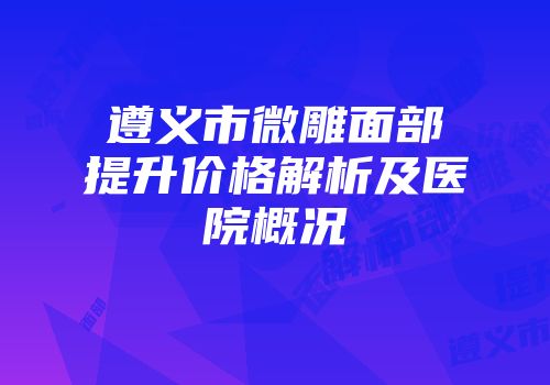 遵义市微雕面部提升价格解析及医院概况