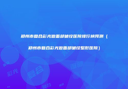郑州市复合彩光做面部皱纹医院排行榜预测（郑州市复合彩光做面部皱纹整形医院）
