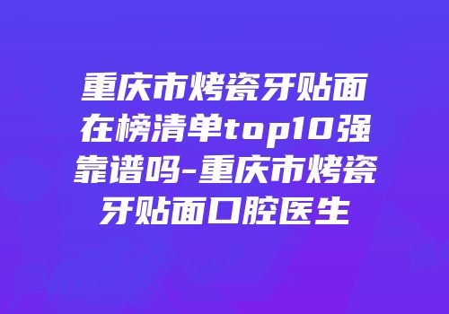 重庆市烤瓷牙贴面在榜清单top10强靠谱吗-重庆市烤瓷牙贴面口腔医生