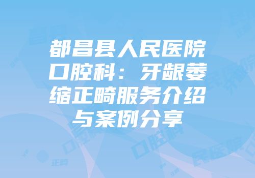 都昌县人民医院口腔科：牙龈萎缩正畸服务介绍与案例分享