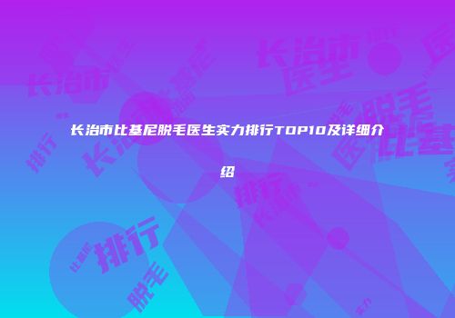 长治市比基尼脱毛医生实力排行TOP10及详细介绍