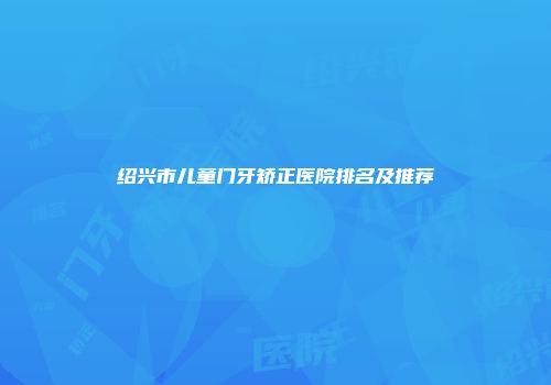 绍兴市儿童门牙矫正医院排名及推荐