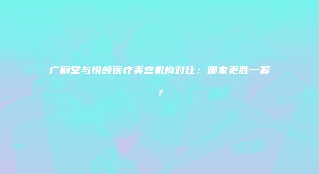 广嗣堂与悦颜医疗美容机构对比：哪家更胜一筹？