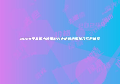 2025年北海市像素激光去疤价格解析及医院推荐