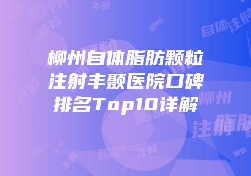 柳州自体脂肪颗粒注射丰颞医院口碑排名Top10详解