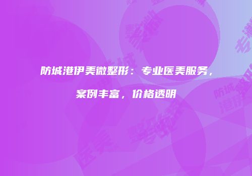 防城港伊美微整形：专业医美服务，案例丰富，价格透明