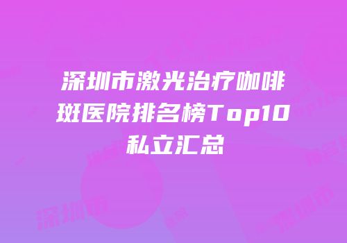 深圳市激光治疗咖啡斑医院排名榜Top10私立汇总