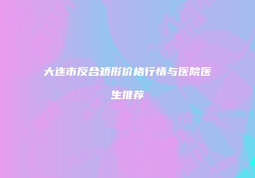 大连市反合矫形价格行情与医院医生推荐
