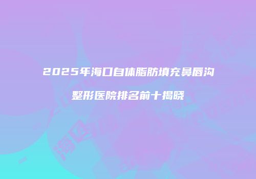 2025年海口自体脂肪填充鼻唇沟整形医院排名前十揭晓